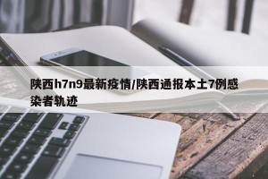 陕西h7n9最新疫情/陕西通报本土7例感染者轨迹