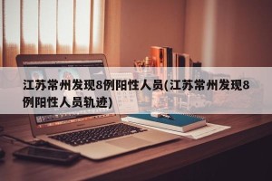江苏常州发现8例阳性人员(江苏常州发现8例阳性人员轨迹)