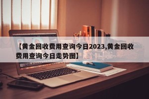【黄金回收费用查询今日2023,黄金回收费用查询今日走势图】