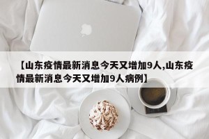 【山东疫情最新消息今天又增加9人,山东疫情最新消息今天又增加9人病例】
