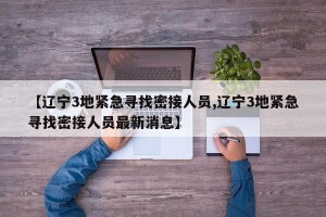 【辽宁3地紧急寻找密接人员,辽宁3地紧急寻找密接人员最新消息】