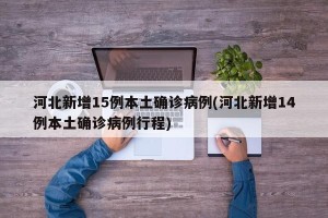 河北新增15例本土确诊病例(河北新增14例本土确诊病例行程)