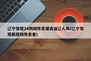 辽宁发现24例阳性系援吉返辽人员(辽宁发现新冠阳性患者)