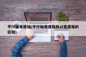 平行轴变速箱(平行轴变速箱和at变速箱的区别)