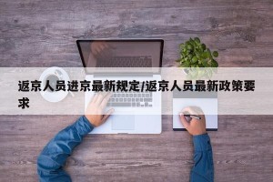 返京人员进京最新规定/返京人员最新政策要求