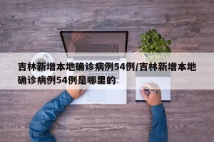 吉林新增本地确诊病例54例/吉林新增本地确诊病例54例是哪里的