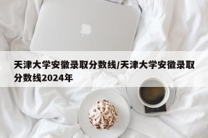 天津大学安徽录取分数线/天津大学安徽录取分数线2024年