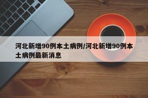 河北新增90例本土病例/河北新增90例本土病例最新消息