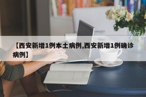 【西安新增1例本土病例,西安新增1例确诊病例】
