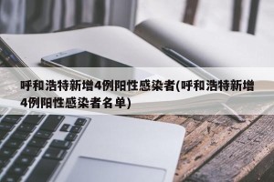 呼和浩特新增4例阳性感染者(呼和浩特新增4例阳性感染者名单)