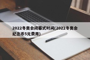 2022冬奥会闭幕式时间(2022冬奥会纪念币5元费用)