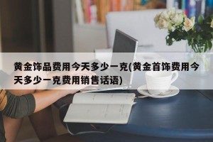 黄金饰品费用今天多少一克(黄金首饰费用今天多少一克费用销售话语)