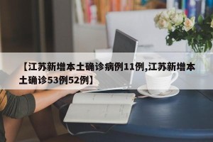 【江苏新增本土确诊病例11例,江苏新增本土确诊53例52例】