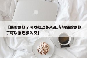 【保险到期了可以推迟多久交,车辆保险到期了可以推迟多久交】
