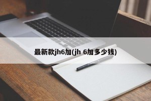 最新款jh6加(jh 6加多少钱)