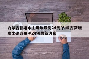 内蒙古新增本土确诊病例24例/内蒙古新增本土确诊病例24例最新消息