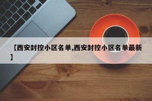 【西安封控小区名单,西安封控小区名单最新】
