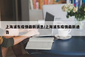 上海浦东疫情最新消息/上海浦东疫情最新通告