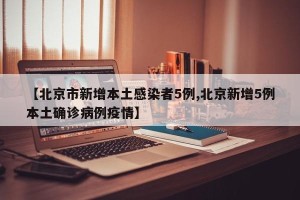 【北京市新增本土感染者5例,北京新增5例本土确诊病例疫情】