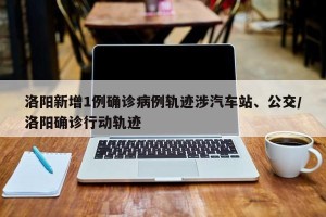 洛阳新增1例确诊病例轨迹涉汽车站、公交/洛阳确诊行动轨迹
