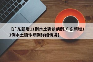 【广东新增11例本土确诊病例,广东新增11例本土确诊病例详细情况】