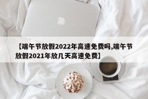 【端午节放假2022年高速免费吗,端午节放假2021年放几天高速免费】