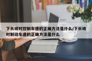 下长坡时控制车速的正确方法是什么/下长坡时制动车速的正确方法是什么
