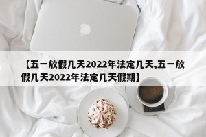 【五一放假几天2022年法定几天,五一放假几天2022年法定几天假期】
