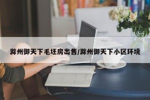 滁州御天下毛坯房出售/滁州御天下小区环境
