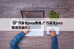 【广汽菲克jeep费用,广汽菲克jeep费用及图片】