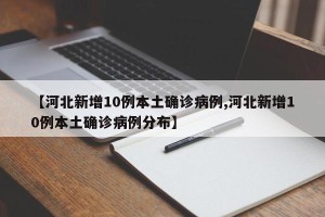 【河北新增10例本土确诊病例,河北新增10例本土确诊病例分布】