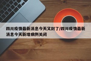 四川疫情最新消息今天又封了/四川疫情最新消息今天新增病例关闭
