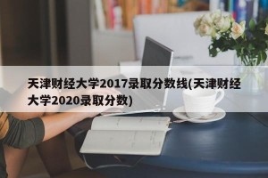 天津财经大学2017录取分数线(天津财经大学2020录取分数)
