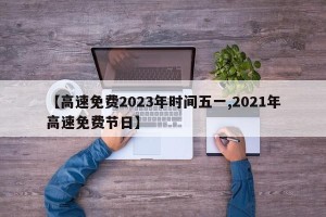 【高速免费2023年时间五一,2021年高速免费节日】