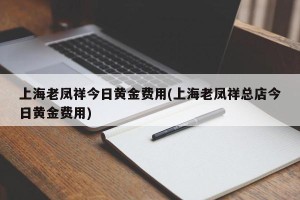 上海老凤祥今日黄金费用(上海老凤祥总店今日黄金费用)