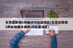 石家庄新增8例确诊均在藁城区(石家庄新增2例本地确诊病例,均在藁城区)
