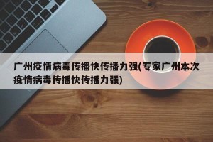 广州疫情病毒传播快传播力强(专家广州本次疫情病毒传播快传播力强)