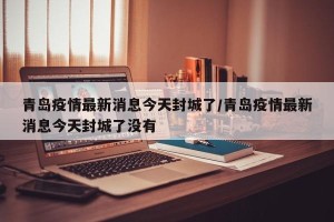 青岛疫情最新消息今天封城了/青岛疫情最新消息今天封城了没有