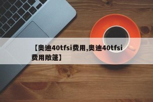 【奥迪40tfsi费用,奥迪40tfsi费用敞篷】