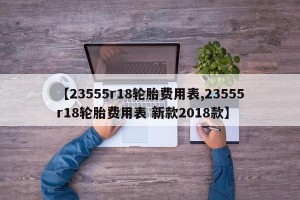 【23555r18轮胎费用表,23555r18轮胎费用表 新款2018款】