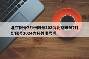 北京限号7月份限号2024/北京限号7月份限号2024六环外限号吗