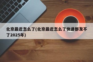 北京最近怎么了(北京最近怎么了快递都发不了2025年)