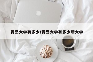 青岛大学有多少/青岛大学有多少所大学