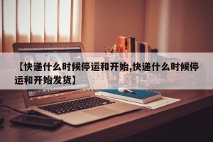 【快递什么时候停运和开始,快递什么时候停运和开始发货】