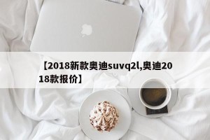 【2018新款奥迪suvq2l,奥迪2018款报价】