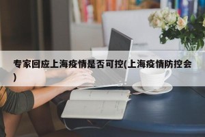 专家回应上海疫情是否可控(上海疫情防控会)