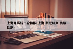 上海开展新一轮核酸(上海 新冠肺炎 核酸检测)