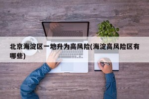 北京海淀区一地升为高风险(海淀高风险区有哪些)