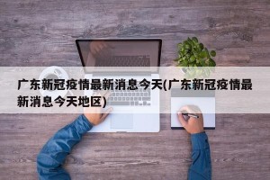 广东新冠疫情最新消息今天(广东新冠疫情最新消息今天地区)