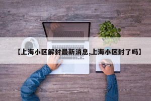 【上海小区解封最新消息,上海小区封了吗】